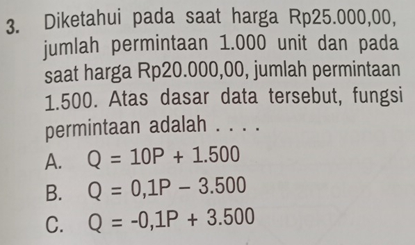 Diketahui pada saat harga Rp25.000,00,
jumlah permintaan 1.000 unit dan pada
saat harga Rp20.000,00, jumlah permintaan
1.500. Atas dasar data tersebut, fungsi
permintaan adalah . . . .
A. Q=10P+1.500
B. Q=0, 1P-3.500
C. Q=-0,1P+3.500