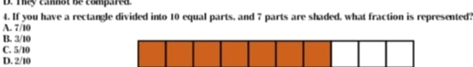 D. They cannot be compared.
4. If you have a rectangle divided into 10 equal parts, and 7 parts are shaded, what fraction is represented?
A. 7/10
B. 3/10
C. 5/10
D. 2/10