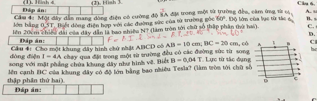 (1). Hình 4. (2). Hình 3. Câu 6.
Đáp án:
Câu 4: Một dây dẫn mang dòng điện có cường độ  1/8A  đặt trong một từ trường đều, cảm ứng từ có A. s
lớn bằng 0, 5T, Biết dòng điện hợp với các đường sức của từ trường góc 60°. Độ lớn của lục từ tác dụ B. s
lên 20cm chiều dài của dây dẫn là bao nhiêu N? (làm tròn tới chữ số thập phân thứ hai).
C.
D.
Đáp án:
Câu 4: Cho một khung dây hình chử nhật ABCD có AB=10cm; BC=20cm , có A I B C
dòng điện I=4A chạy qua đặt trong một từ trường đều có các đường sức từ song hc
song với mặt phẳng chứa khung dây như hình vẽ. Biết B=0,04T. Lực từ tác dụng
lên cạnh BC của khung dây có độ lớn bằng bao nhiêu Tesla? (làm tròn tới chữ số
thập phân thứ hai). D C