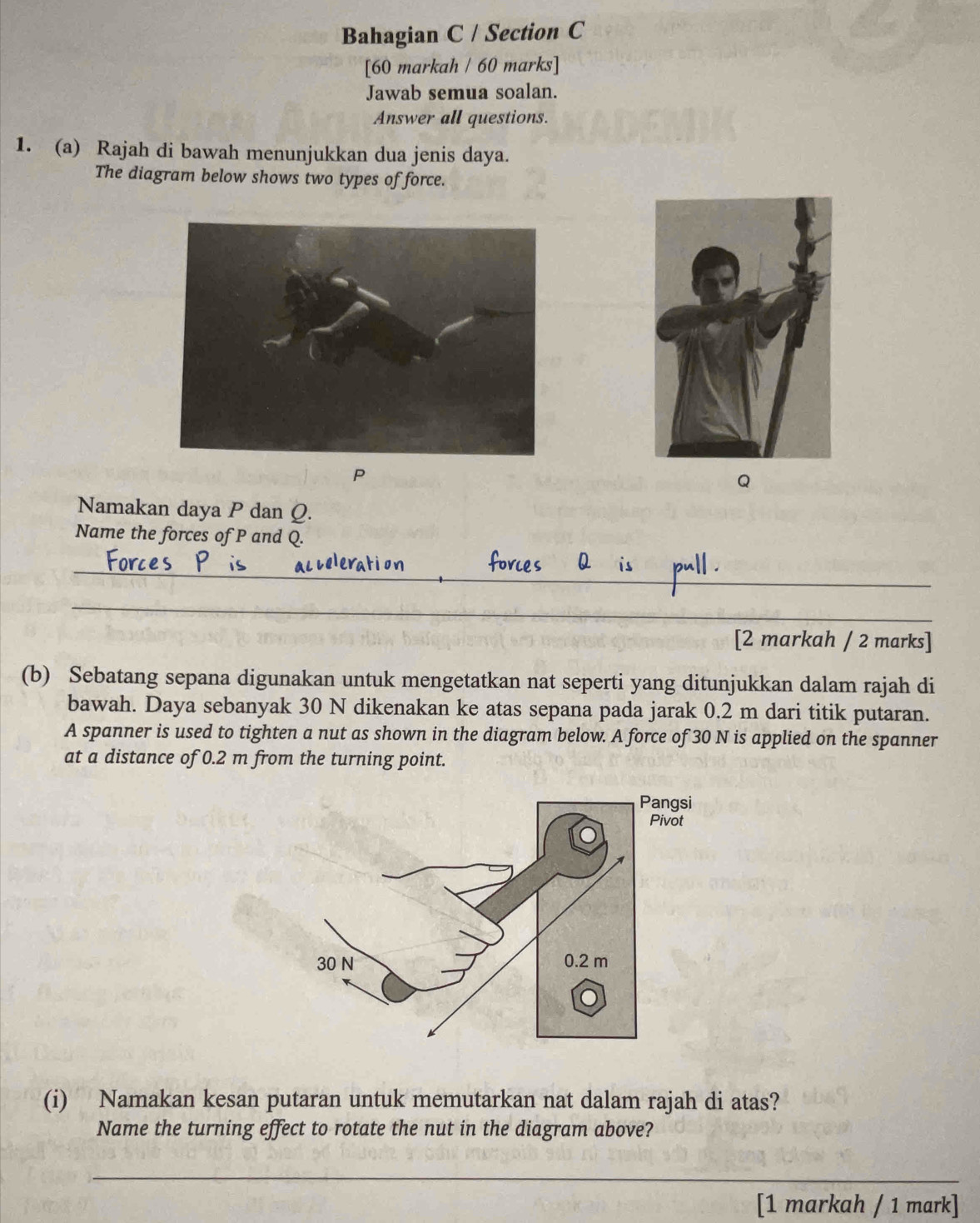 Bahagian C / Section C 
[60 markah / 60 marks] 
Jawab semua soalan. 
Answer all questions. 
1. (a) Rajah di bawah menunjukkan dua jenis daya. 
The diagram below shows two types of force.
P
Q
Namakan daya P dan Q. 
Name the forces of P and Q. 
_ 
_ 
_ 
[2 markah / 2 marks] 
(b) Sebatang sepana digunakan untuk mengetatkan nat seperti yang ditunjukkan dalam rajah di 
bawah. Daya sebanyak 30 N dikenakan ke atas sepana pada jarak 0.2 m dari titik putaran. 
A spanner is used to tighten a nut as shown in the diagram below. A force of 30 N is applied on the spanner 
at a distance of 0.2 m from the turning point. 
(i) Namakan kesan putaran untuk memutarkan nat dalam rajah di atas? 
Name the turning effect to rotate the nut in the diagram above? 
_ 
[1 markah / 1 mark]