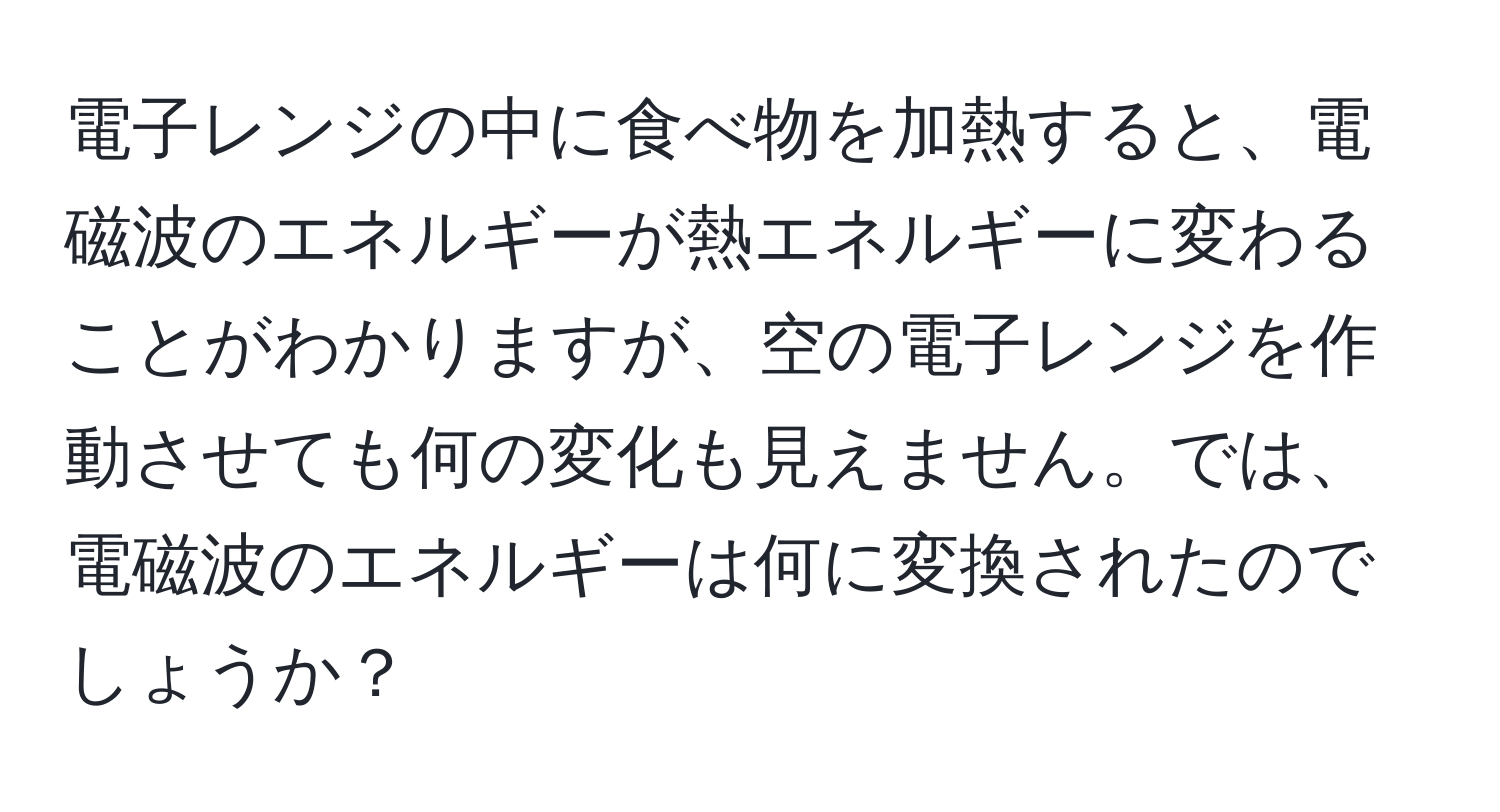 電子レンジの中に食べ物を加熱すると、電磁波のエネルギーが熱エネルギーに変わることがわかりますが、空の電子レンジを作動させても何の変化も見えません。では、電磁波のエネルギーは何に変換されたのでしょうか？