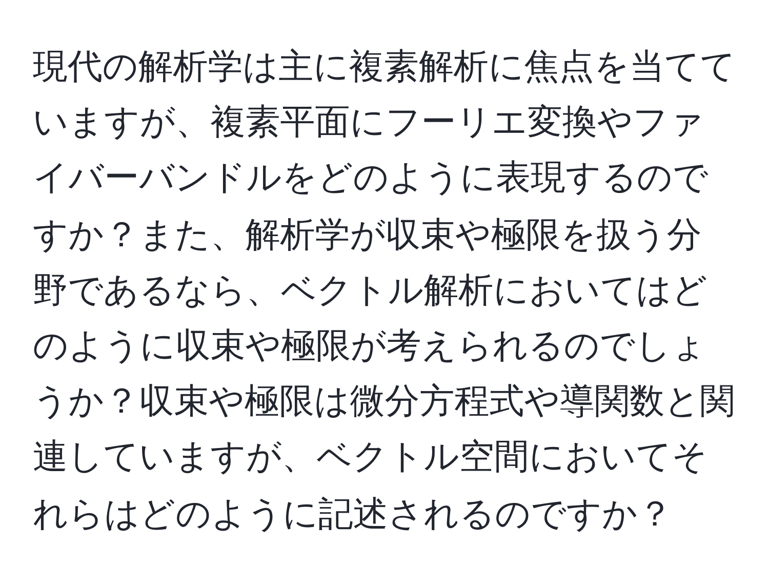 現代の解析学は主に複素解析に焦点を当てていますが、複素平面にフーリエ変換やファイバーバンドルをどのように表現するのですか？また、解析学が収束や極限を扱う分野であるなら、ベクトル解析においてはどのように収束や極限が考えられるのでしょうか？収束や極限は微分方程式や導関数と関連していますが、ベクトル空間においてそれらはどのように記述されるのですか？