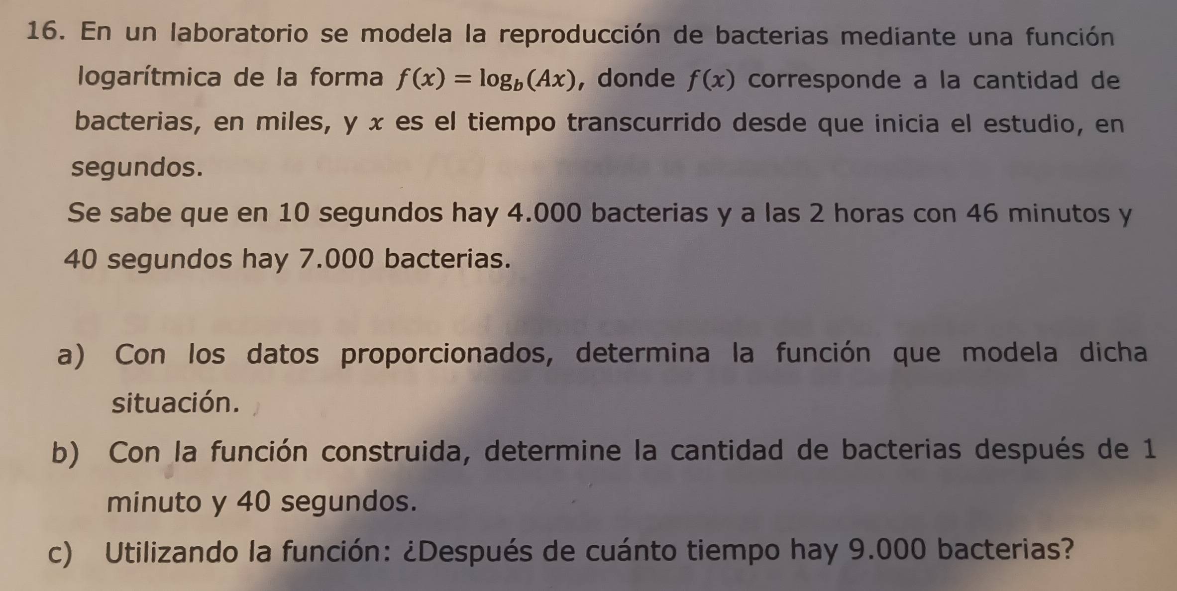 En un laboratorio se modela la reproducción de bacterias mediante una función 
logarítmica de la forma f(x)=log _b(Ax) ,donde f(x) corresponde a la cantidad de 
bacterias, en miles, y x es el tiempo transcurrido desde que inicia el estudio, en 
segundos. 
Se sabe que en 10 segundos hay 4.000 bacterias y a las 2 horas con 46 minutos y
40 segundos hay 7.000 bacterias. 
a) Con los datos proporcionados, determina la función que modela dicha 
situación. 
b) Con la función construida, determine la cantidad de bacterias después de 1 
minuto y 40 segundos. 
c) Utilizando la función: ¿Después de cuánto tiempo hay 9.000 bacterias?