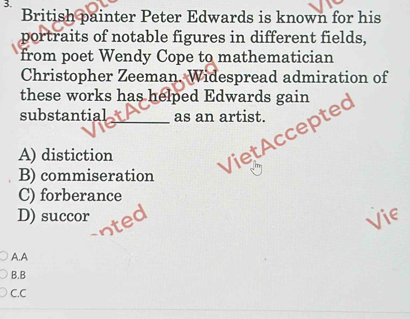 British painter Peter Edwards is known for his
portraits of notable figures in different fields,
from poet Wendy Cope to mathematician
Christopher Zeeman. Widespread admiration of
these works has helped Edwards gain
substantial_ as an artist.
A) distiction
Viet Accep
B) commiseration
C) forberance
D) succor Vie
A.A
B.B
C.C