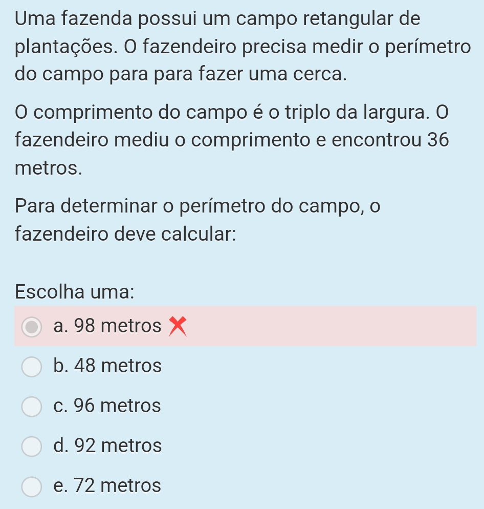 Uma fazenda possui um campo retangular de
plantações. O fazendeiro precisa medir o perímetro
do campo para para fazer uma cerca.
O comprimento do campo é o triplo da largura. O
fazendeiro mediu o comprimento e encontrou 36
metros.
Para determinar o perímetro do campo, o
fazendeiro deve calcular:
Escolha uma:
a. 98 metros
b. 48 metros
c. 96 metros
d. 92 metros
e. 72 metros