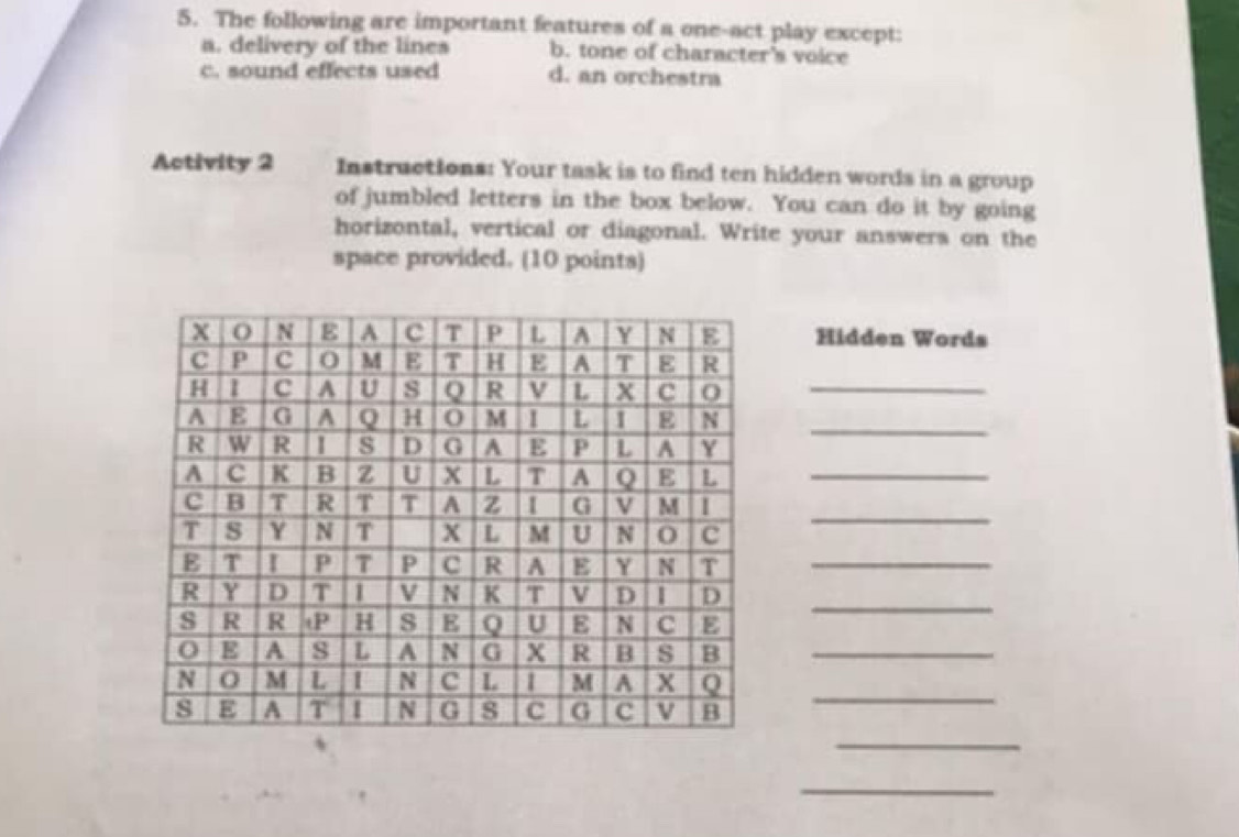 The following are important features of a one-act play except:
a. delivery of the lines b. tone of character's voice
c. sound effects used d. an orchestra
Activity 2 Instructions: Your task is to find ten hidden words in a group
of jumbled letters in the box below. You can do it by going
horizontal, vertical or diagonal. Write your answers on the
space provided. (10 points)
Hidden Words
_
_
_
_
_
_
_