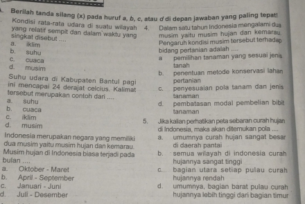 Berilah tanda silang (x) pada huruf a, b, c, atau ơ'di depan jawaban yang paling tepat!
Kondisi rata-rata udara di suatu wilayah 4. Dallam satu tahun Indonesia mengalami dua
yang relatif sempit dan dalam waktu yang musim yaitu musim hujan dan kemarau.
singkat disebut ....
a. iklim
Pengaruh kondisi musim tersebut terhadap
b, suhu
bidang pertanian adalah ....
c. cuaca
a pemilihan tanaman yang sesuai jenis
d. musim tanah
b. penentuan metode konservasi lahan
Suhu udara di Kabupaten Bantul pagi pertanian
ini mencapai 24 derajat celcius. Kalimat c. penyesuaian pola tanam dan jenis
tersebut merupakan contoh dari .... tanaman
a suhu
d. pembatasan modal pembelian bibit
b. cuaca
c. iklim tanaman
d. musim 5. Jika kalian perhatikan peta sebaran curah hujan
di Indonesia, maka akan ditemukan pola ....
Indonesia merupakan negara yang memiliki a. umumnya curah hujan sangat besar
dua musim yaitu musim hujan dan kemarau. di daerah pantai
Musim hujan di Indonesia biasa terjadi pada b. semua wilayah di indonesia curah
bulan ....
hujannya sangat tinggi
a. Oktober - Maret c. bagian utara setiap pulau curah
b. April - September hujannya rendah
c. Januari - Juni d. umumnya, bagian barat pulau curah
d. Juli - Desember hujannya lebih tinggi dari bagian timur