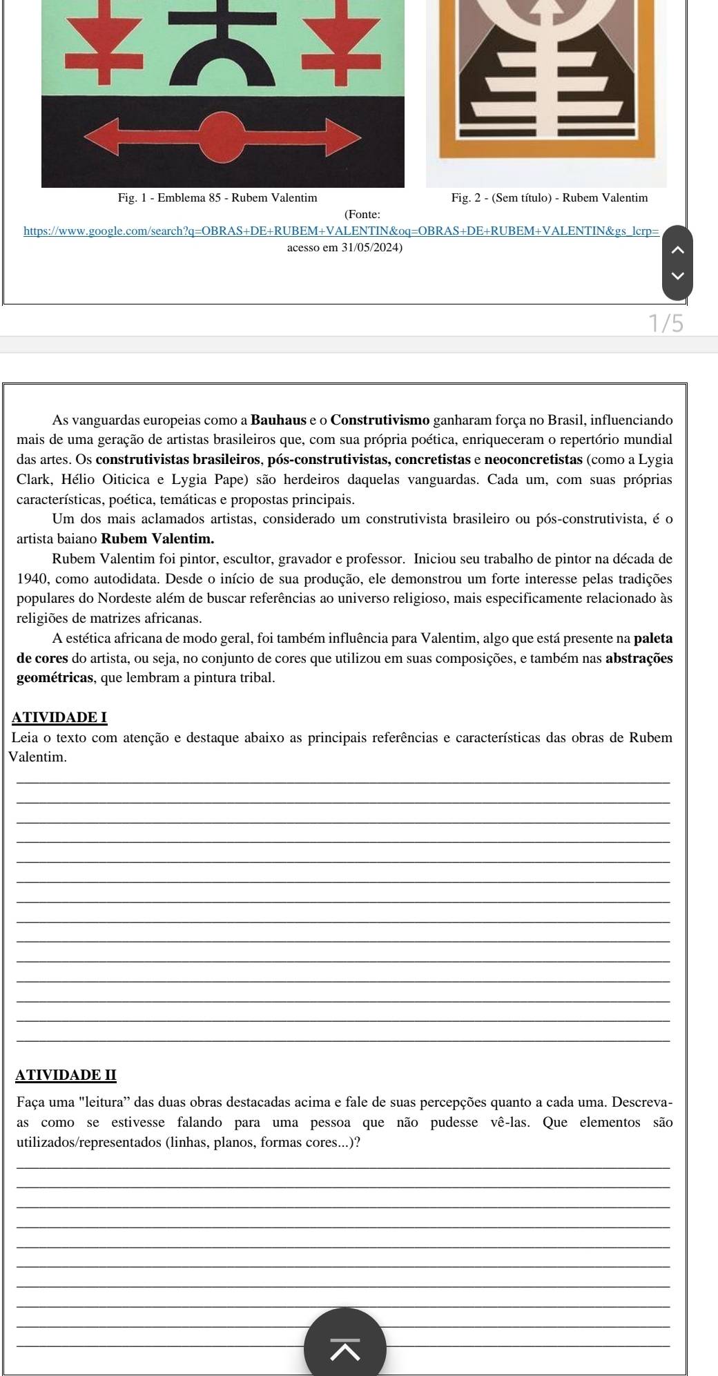 Fig. 2 - (Sem título) - Rubem Valentim
(Fonte:
https://www.google.com/search?q=OBRAS+DE+RUBEM+VALENTIN&oq=OBRAS+DE+RUBEM+VALENTIN&gs_lcrp=
acesso em 31/05/2024)
1/5
As vanguardas europeias como a Bauhaus e o Construtivismo ganharam força no Brasil, influenciando
mais de uma geração de artistas brasileiros que, com sua própria poética, enriqueceram o repertório mundial
das artes. Os construtivistas brasileiros, pós-construtivistas, concretistas e neoconcretistas (como a Lygia
Clark, Hélio Oiticica e Lygia Pape) são herdeiros daquelas vanguardas. Cada um, com suas próprias
características, poética, temáticas e propostas principais.
Um dos mais aclamados artistas, considerado um construtivista brasileiro ou pós-construtivista, é o
artista baiano Rubem Valentim.
Rubem Valentim foi pintor, escultor, gravador e professor. Iniciou seu trabalho de pintor na década de
1940, como autodidata. Desde o início de sua produção, ele demonstrou um forte interesse pelas tradições
populares do Nordeste além de buscar referências ao universo religioso, mais especificamente relacionado às
religiões de matrizes africanas.
A estética africana de modo geral, foi também influência para Valentim, algo que está presente na paleta
de cores do artista, ou seja, no conjunto de cores que utilizou em suas composições, e também nas abstrações
geométricas, que lembram a pintura tribal.
ATIVIDADE I
Leia o texto com atenção e destaque abaixo as principais referências e características das obras de Rubem
Valentim.
_
_
_
_
_
_
_
_
_
_
_
_
_
_
ATIVIDADE II
Faça uma "leitura' das duas obras destacadas acima e fale de suas percepções quanto a cada uma. Descreva-
as como se estivesse falando para uma pessoa que não pudesse vê-las. Que elementos são
utilizados/representados (linhas, planos, formas cores...)?
_
_
_
_
_
_
_
_
__
__