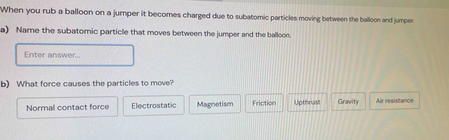 When you rub a balloon on a jumper it becomes charged due to subatomic particles moving between the balloon and jumper.
a) Name the subatomic particle that moves between the jumper and the balloon.
Enter answer...
b) What force causes the particles to move?
Normal contact force Electrostatic Magnetism Friction Upthrust Gravity Air resistance