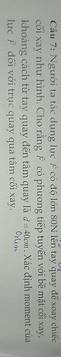 Người ta tác dụng lực F có độ lớn 80N lên tay quay để xoay chiếc 
cối xay như hình. Cho rằng F có phương tiếp tuyến với bề mặt cối xay, 
khoảng cách từ tay quay đến tâm quay là d=40cm. Xác định moment của 
lực F đối với trục quay qua tâm cối xay.