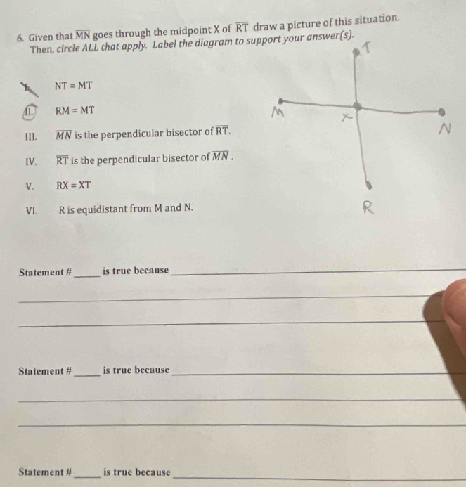 Given that overline MN goes through the midpoint X of overline RT draw a picture of this situation. 
Then, circle ALL that apply. Label the diagram to support your answer(s).
NT=MT
RM=MT
III. overline MN is the perpendicular bisector of overline RT. 
IV. overline RT is the perpendicular bisector of overline MN. 
V. RX=XT
VL R is equidistant from M and N. 
Statement #_ is true because 
_ 
_ 
_ 
_ 
Statement #_ is true because_ 
_ 
_ 
_ 
_ 
Statement # is true because