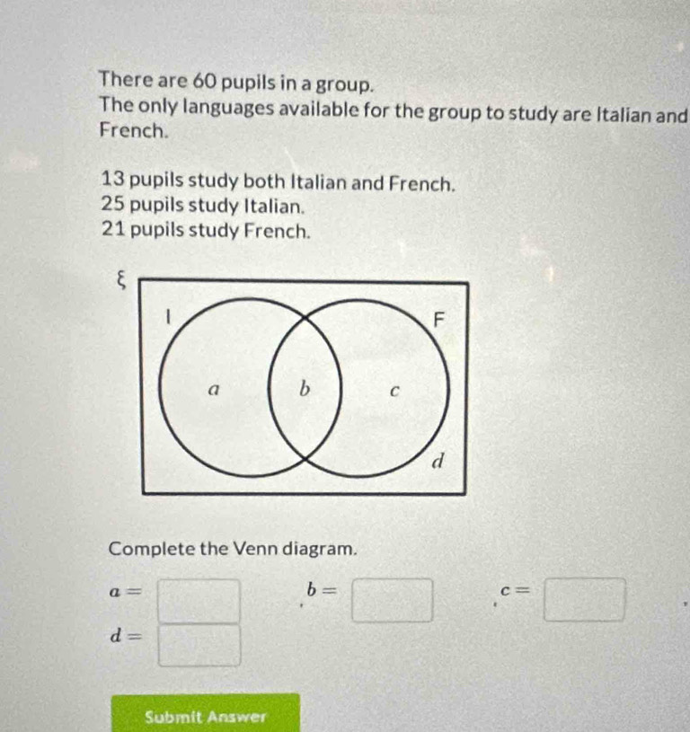 There are 60 pupils in a group. 
The only languages available for the group to study are Italian and 
French.
13 pupils study both Italian and French.
25 pupils study Italian.
21 pupils study French. 
Complete the Venn diagram.
a=
b=□ c=□
d=
f□
Submit Answer