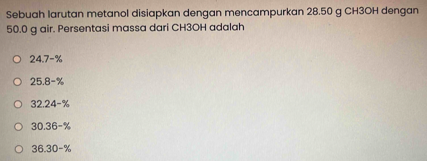 Sebuah larutan metanol disiapkan dengan mencampurkan 28.50 g CH3OH dengan
50.0 g air. Persentasi massa dari CH3OH adalah
24.7-%
25.8-%
32.24-%
30.36-%
36.30-%