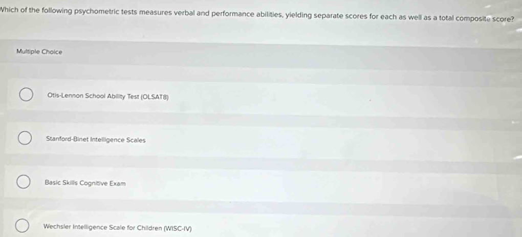 Which of the following psychometric tests measures verbal and performance abilities, yielding separate scores for each as well as a total composite score?
Multiple Choice
Otis-Lennon School Ability Test (OLSAT8)
Stanford-Binet Intelligence Scales
Basic Skills Cognitive Exam
Wechsler Intelligence Scale for Children (WISC-IV)