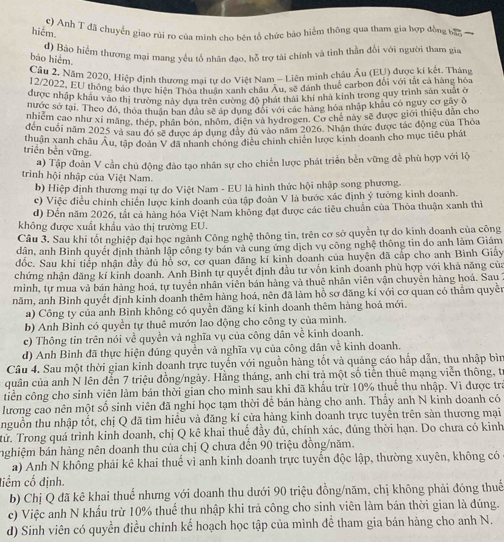 c) Anh T đã chuyển giao rủi ro của mình cho bên tổ chức bảo hiểm thông qua tham gia hợp đồng bảo
hiểm.
d) Bảo hiểm thương mại mang yếu tố nhân đạo, hỗ trợ tài chính và tinh thần đối với người tham gia
bảo hiểm.
Câu 2. Năm 2020, Hiệp định thương mại tự do Việt Nam - Liên minh châu Âu (EU) được kí kết. Tháng
12/2022, EU thông báo thực hiện Thỏa thuận xanh châu Âu, sẽ đánh thuế carbon đối với tất cả hàng hóa
được nhập khẩu vào thị trường này dựa trên cường độ phát thải khí nhà kính trong quy trình sản xuất ở
nước sớ tại. Theo đó, thỏa thuận ban đầu sẽ áp dụng đối với các hàng hóa nhập khẩu có nguy cơ gây ô
nhiễm cao như xỉ măng, thép, phân bón, nhôm, điện và hydrogen. Cơ chế này sẽ được giới thiệu dẫn cho
đến cuối năm 2025 và sau đó sẽ được áp dụng đầy đủ vào năm 2026. Nhận thức được tác động của Thỏa
thuận xanh châu Âu, tập đoàn V đã nhanh chóng điều chinh chiến lược kinh doanh cho mục tiêu phát
triển bền vững.
a) Tập đoàn V cần chủ động đào tạo nhân sự cho chiến lược phát triển bền vững đề phù hợp với lộ
trình hội nhập của Việt Nam.
b) Hiệp định thương mại tự do Việt Nam - EU là hình thức hội nhập song phương.
c) Việc điều chỉnh chiến lược kinh doanh của tập đoàn V là bước xác định ý tưởng kinh doanh.
d) Đến năm 2026, tất cả hàng hóa Việt Nam không đạt được các tiêu chuẩn của Thỏa thuận xanh thì
không được xuất khẩu vào thị trường EU.
Câu 3. Sau khi tốt nghiệp đại học ngành Công nghệ thông tin, trên cơ sở quyền tự do kinh doanh của công
dân, anh Bình quyết định thành lập công ty bán và cung ứng dịch vụ công nghệ thông tin do anh làm Giám
đốc. Sau khi tiếp nhận dầy dủ hỗ sơ, cơ quan đăng kí kinh doanh của huyện đã cấp cho anh Bình Giấy
chứng nhận đăng kí kinh doanh. Anh Bình tự quyết định đầu tư vốn kinh doanh phù hợp với khả năng của
mình, tự mua và bán hàng hoá, tự tuyển nhân viên bán hàng và thuệ nhân viên vận chuyền hàng hoá. Sau 2
năm, anh Bình quyết định kinh doanh thêm hàng hoá, nên đã làm hồ sơ đăng kí với cơ quan có thầm quyền
a) Công ty của anh Bình không có quyền đăng kí kinh doanh thêm hàng hoá mới.
b) Anh Bình có quyền tự thuê mướn lao động cho công ty của mình.
c) Thông tin trên nói về quyền và nghĩa vụ của công dân về kinh doanh.
d) Anh Bình đã thực hiện đúng quyền và nghĩa vụ của công dân về kinh doanh.
Câu 4. Sau một thời gian kinh doanh trực tuyến với nguồn hàng tốt và quảng cáo hấp dẫn, thu nhập bìn
quân của anh N lên đến 7 triệu đồng/ngày. Hằng tháng, anh chi trả một số tiền thuê mạng viễn thông, tr
tiền công cho sinh viên làm bán thời gian cho mình sau khi đã khẩu trừ 10% thuế thu nhập. Vì được trả
lương cao nên một số sinh viên đã nghi học tạm thời để bán hàng cho anh. Thấy anh N kinh doanh có
nguồn thu nhập tốt, chị Q đã tìm hiểu và đăng kí cửa hàng kinh doanh trực tuyến trên sản thương mại
tử. Trong quá trình kinh doanh, chị Q kê khai thuế đầy đủ, chính xác, đúng thời hạn. Do chưa có kinh
nghiệm bán hàng nên doanh thu của chị Q chưa đến 90 triệu đồng/năm.
a) Anh N không phải kê khai thuế vì anh kinh doanh trực tuyển độc lập, thường xuyên, không có
điểm cố định.
b) Chị Q đã kê khai thuế nhưng với doanh thu dưới 90 triệu đồng/năm, chị không phải đóng thuế
c) Việc anh N khẩu trừ 10% thuế thu nhập khi trả công cho sinh viên làm bán thời gian là đúng.
d) Sinh viên có quyền điều chỉnh kế hoạch học tập của mình để tham gia bán hàng cho anh N.