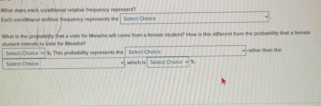 What does each conditional relative frequency represent? 
Each conditional relative frequency represents the Select Choice 
What is the probability that a vote for Measha will come from a female student? How is this different from the probability that a female 
student intends to vote for Measha? 
Select Choice %; This probability represents the Select Choice rather than the 
Select Choice , which is Select Choice %.