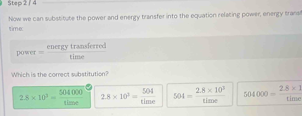 Now we can substitute the power and energy transfer into the equation relating power, energy transf
time:
power= energytransferred/time 
Which is the correct substitution?
2.8* 10^3= 504000/time  2.8* 10^3= 504/time  504= (2.8* 10^3)/time  504000= (2.8* 1)/time 