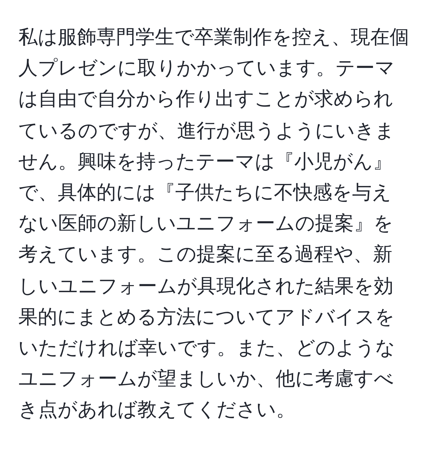 私は服飾専門学生で卒業制作を控え、現在個人プレゼンに取りかかっています。テーマは自由で自分から作り出すことが求められているのですが、進行が思うようにいきません。興味を持ったテーマは『小児がん』で、具体的には『子供たちに不快感を与えない医師の新しいユニフォームの提案』を考えています。この提案に至る過程や、新しいユニフォームが具現化された結果を効果的にまとめる方法についてアドバイスをいただければ幸いです。また、どのようなユニフォームが望ましいか、他に考慮すべき点があれば教えてください。