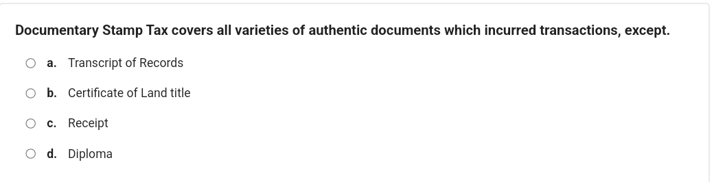 Documentary Stamp Tax covers all varieties of authentic documents which incurred transactions, except.
a. Transcript of Records
b. Certificate of Land title
c. Receipt
d. Diploma