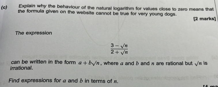 Explain why the behaviour of the natural logarithm for values close to zero means that 
the formula given on the website cannot be true for very young dogs. 
[2 marks] 
The expression
 (3-sqrt(n))/2+sqrt(n) 
can be written in the form a+bsqrt(n) , where a and b and n are rational but sqrt(n) is 
irrational. 
Find expressions for a and b in terms of .