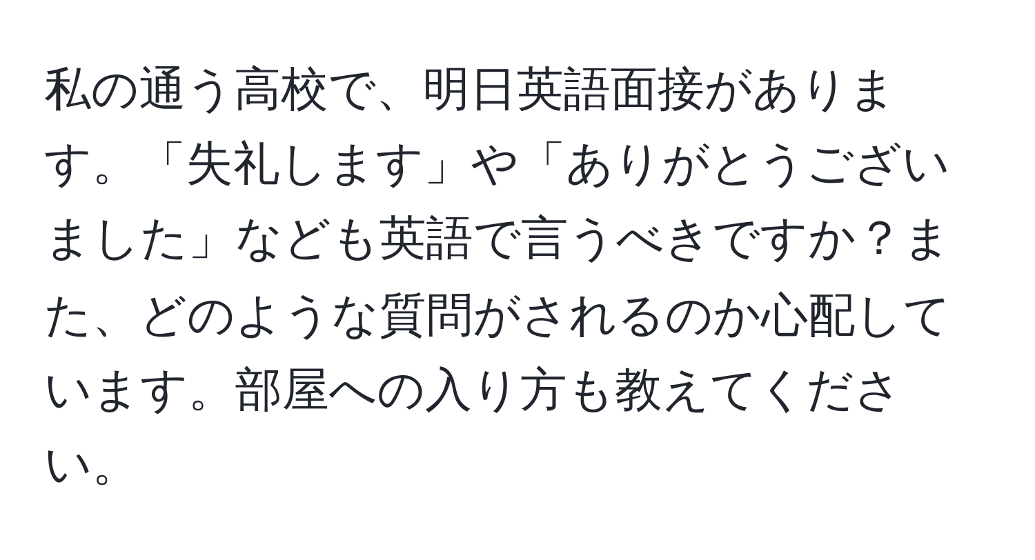 私の通う高校で、明日英語面接があります。「失礼します」や「ありがとうございました」なども英語で言うべきですか？また、どのような質問がされるのか心配しています。部屋への入り方も教えてください。