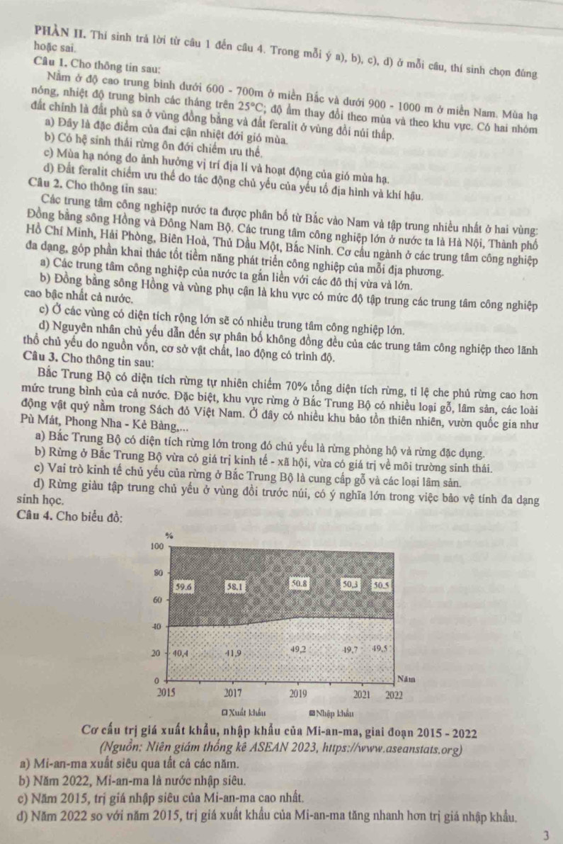 hoặc sai.
PHÀN II. Thí sinh trả lời từ câu 1 đến câu 4. Trong mỗi ý a), b), c), d Ở ở mỗi câu, thí sinh chọn đúng
Câu 1. Cho thông tin sau:
Nằm ở độ cao trung bình dưới 600 - 700m ở miền Bắc và dưới 900 - 1000 m ở miền Nam. Mùa hạ
nóng, nhiệt độ trung bình các tháng trên 25°C; độ ẩm thay đổi theo mùa và theo khu vực. Có hai nhóm
đất chính là đất phù sa ở vùng đồng bằng và đất feralit ở vùng đồi núi thấp.
a) Đây là đặc điểm của đai cận nhiệt đới gió mùa.
b) Có hệ sinh thái rừng ôn đới chiếm ưu thế,
c) Mùa hạ nóng đo ảnh hưởng vị trí địa lí và hoạt động của gió mùa hạ.
d) Đất feralit chiếm ưu thể do tác động chủ yếu của yếu tố địa hình và khí hậu.
Câu 2. Cho thông tin sau:
Các trung tâm công nghiệp nước ta được phân bố từ Bắc vào Nam và tập trung nhiều nhất ở hai vùng:
Đồng bằng sông Hồng và Đồng Nam Bộ. Các trung tâm công nghiệp lớn ở nước ta là Hà Nội, Thành phố
Hồ Chí Minh, Hải Phòng, Biên Hoà, Thủ Dầu Một, Bắc Ninh. Cơ cầu ngành ở các trung tâm công nghiệp
đa dạng, gồp phần khai thác tốt tiềm năng phát triển công nghiệp của mỗi địa phương.
a) Các trung tâm công nghiệp của nước ta gắn liền với các đô thị vừa và lớn.
b) Đồng bằng sông Hồng và vùng phụ cận là khu vực có mức độ tập trung các trung tâm công nghiệp
cao bậc nhất cả nước.
c) Ở các vùng có diện tích rộng lớn sẽ có nhiều trung tâm công nghiệp lớn.
d) Nguyên nhân chủ yếu dẫn đến sự phân bố không đồng đều của các trung tâm công nghiệp theo lãnh
thổ chủ yếu do nguồn vốn, cơ sở vật chất, lao động có trình độ.
Câu 3. Cho thông tin sau:
Bắc Trung Bộ có diện tích rừng tự nhiên chiếm 70% tổng diện tích rừng, tỉ lệ che phủ rừng cao hơn
mức trung bình của cả nước. Đặc biệt, khu vực rừng ở Bắc Trung Bộ có nhiều loại gỗ, lâm sản, các loài
động vật quý nằm trong Sách đỏ Việt Nam. Ở đây có nhiều khu bảo tồn thiên nhiên, vườn quốc gia như
Pù Mát, Phong Nha - Kẻ Bàng,...
a) Bắc Trung Bộ có diện tích rừng lớn trong đó chủ yếu là rừng phòng hộ và rừng đặc dụng.
b) Rừng ở Bắc Trung Bộ vừa có giá trị kinh tế - xã hội, vừa có giá trị về môi trường sinh thái.
c) Vai trò kinh tế chủ yếu của rừng ở Bắc Trung Bộ là cung cấp gỗ và các loại lâm sản.
d) Rừng giàu tập trung chủ yếu ở vùng đồi trước núi, có ý nghĩa lớn trong việc bảo vệ tính đa dạng
sinh học.
Câu 4. Cho biểu đồ:
Cơ cấu trị giá xuất khẩu, nhập khẩu của Mi-an-ma, giai đoạn 2015 - 2022
(Nguồn: Niên giám thống kê ASEAN 2023, https://www.aseanstats.org)
a) Mi-an-ma xuất siêu qua tất cả các năm.
b) Năm 2022, Mi-an-ma là nước nhập siêu.
c) Năm 2015, trị giá nhập siêu của Mi-an-ma cao nhất.
d) Năm 2022 so với năm 2015, trị giá xuất khẩu của Mi-an-ma tăng nhanh hơn trị giá nhập khẩu.
3