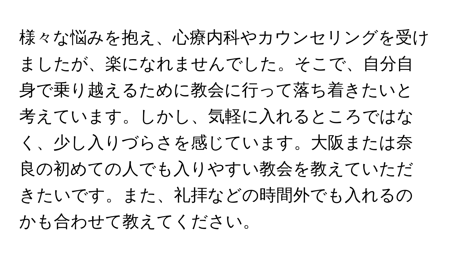 様々な悩みを抱え、心療内科やカウンセリングを受けましたが、楽になれませんでした。そこで、自分自身で乗り越えるために教会に行って落ち着きたいと考えています。しかし、気軽に入れるところではなく、少し入りづらさを感じています。大阪または奈良の初めての人でも入りやすい教会を教えていただきたいです。また、礼拝などの時間外でも入れるのかも合わせて教えてください。