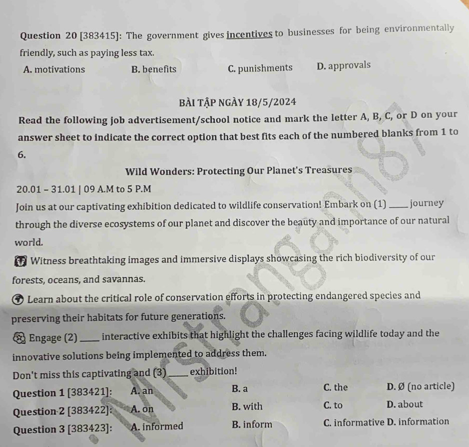 [383415]: The government gives incentives to businesses for being environmentally
friendly, such as paying less tax.
A. motivations B. benefits C. punishments D. approvals
bài tập ngày 18/5/2024
Read the following job advertisement/school notice and mark the letter A, B, C, or D on your
answer sheet to indicate the correct option that best fits each of the numbered blanks from 1 to
6.
Wild Wonders: Protecting Our Planet's Treasures
20.01 - 31.01 | 09 A.M to 5 P.M
Join us at our captivating exhibition dedicated to wildlife conservation! Embark on (1) _journey
through the diverse ecosystems of our planet and discover the beauty and importance of our natural
world.
Witness breathtaking images and immersive displays showcasing the rich biodiversity of our
forests, oceans, and savannas.
Learn about the critical role of conservation efforts in protecting endangered species and
preserving their habitats for future generations.
§ Engage (2) _interactive exhibits that highlight the challenges facing wildlife today and the
innovative solutions being implemented to address them.
Don't miss this captivating and (3) _exhibition!
C. the
Question 1 [383421]: A. an B. a D. Ø (no article)
Question 2 [383422]: A. on B. with
C. to D. about
Question 3 [383423]: A. informed B. inform C. informative D. information