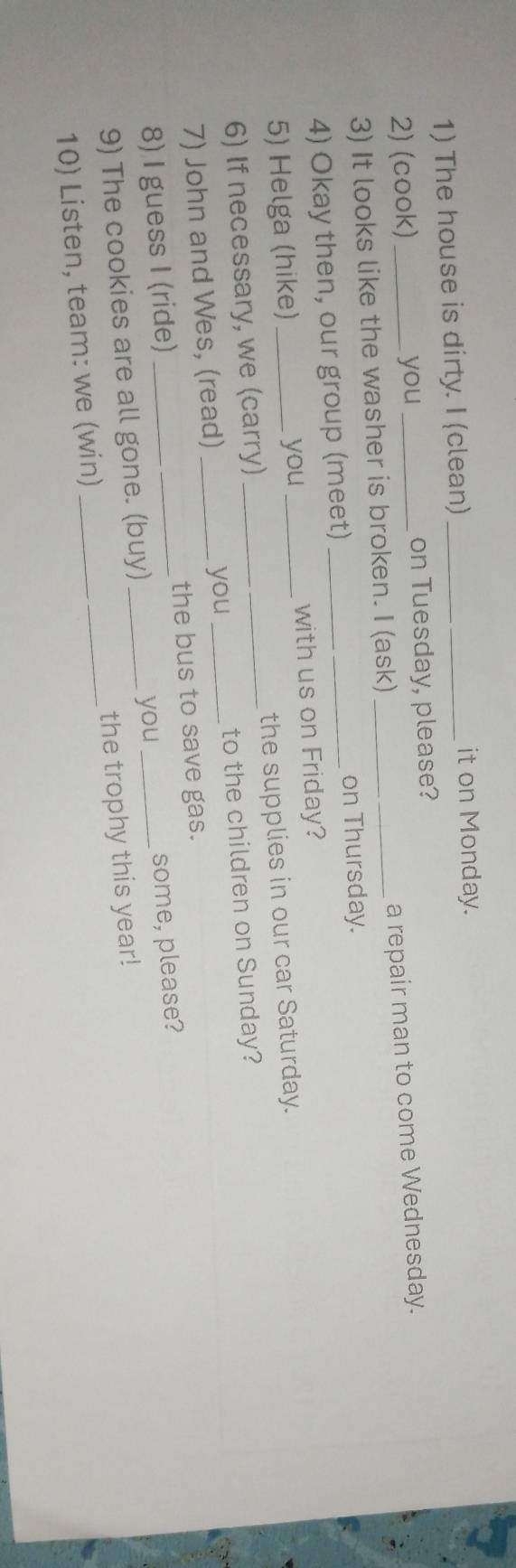 The house is dirty. I (clean)_ 
it on Monday. 
2) (cook) _you _on Tuesday, please? 
3) It looks like the washer is broken. I (ask) _a repair man to come Wednesday. 
4) Okay then, our group (meet) _on Thursday. 
5) Helga (hike)_ you _with us on Friday? 
6) If necessary, we (carry)_ the supplies in our car Saturday. 
7) John and Wes, (read) __to the children on Sunday? 
you 
8) I guess I (ride) _the bus to save gas. 
you 
9) The cookies are all gone. (buy) _some, please? 
10) Listen, team: we (win) _the trophy this year!