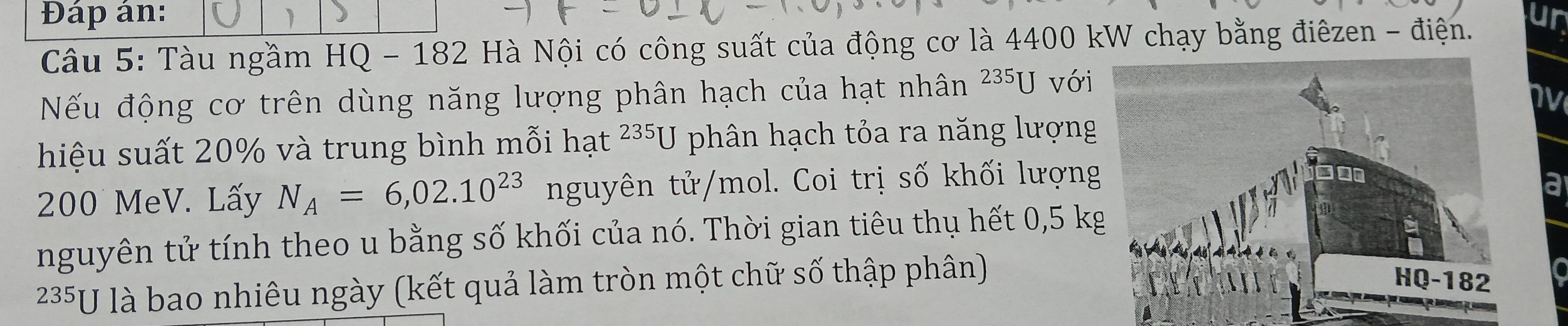 Đáp án: un 
Câu 5: Tàu ngầm HQ - 182 Hà Nội có công suất của động cơ là 4400 kW chạy bằng điêzen - điện. 
Nếu động cơ trên dùng năng lượng phân hạch của hạt nhân 235U với 
v 
hiệu suất 20% và trung bình mỗi hạt 235U phân hạch tỏa ra năng lượng
200 MeV. Lấy N_A=6,02.10^(23) nguyên tử/mol. Coi trị số khối lượng 
a 
nguyên tử tính theo u bằng số khối của nó. Thời gian tiêu thụ hết 0,5 k
235U là bao nhiêu ngày (kết quả làm tròn một chữ số thập phân)