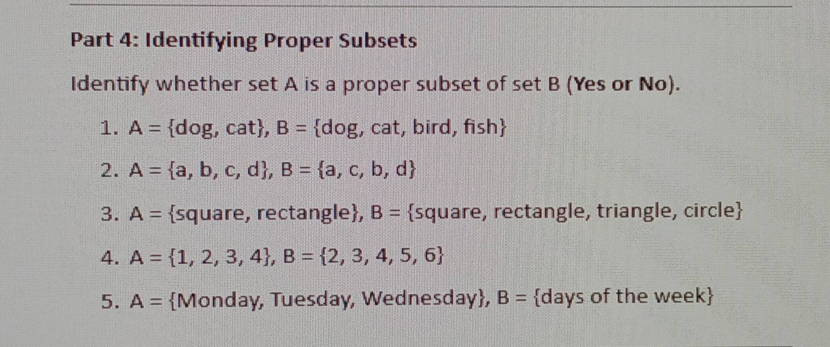 Identifying Proper Subsets 
Identify whether set A is a proper subset of set B (Yes or No). 
1. A= dog,cat , B= dog , cat, bird, fish
2. A= a,b,c,d , B= a,c,b,d
3. A= square, rectangle, B= square, rectangle, triangle, circle
4. A= 1,2,3,4 , B= 2,3,4,5,6
5. A= Monday, Tuesday, Wednesday, B= days of the week