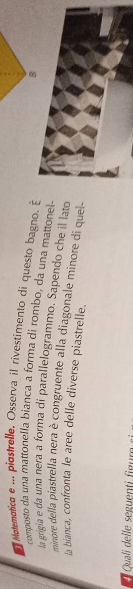 Matemática e ... piastrelle, Osserva il rívestimento di questo bagno. É 
B 
composto da una mattonella bianca a forma di rombo, da una mattonel- 
la grigia e da una nera a forma di parallelogrammo. Sapendo che il lato 
minore della piastrella nera è congruente alla diagonale minore di quel- 
la bianca, confronta le aree delle diverse piastrelle. 
41 Quali u igu
