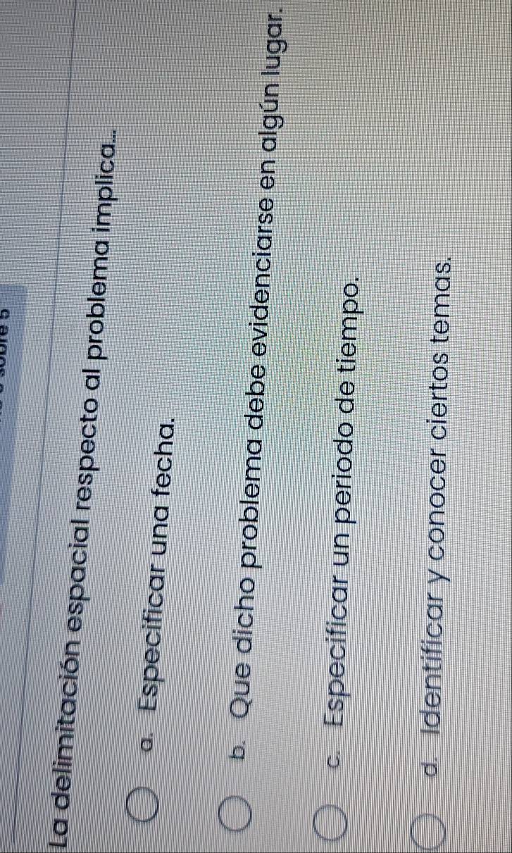 La delimitación espacial respecto al problema implica.... Especificar una fecha.
b. Que dicho problema debe evidenciarse en algún lugar.
c. Especificar un periodo de tiempo.
d. Identificar y conocer ciertos temas.