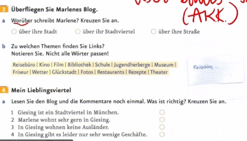 Überfliegen Sie Marlenes Blog.
a Worüber schreibt Marlene? Kreuzen Sie an.
über ihre Stadt über ihr Stadtviertel über ihre Straße
b Zu welchen Themen finden Sie Links?
Notieren Sie. Nicht alle Wörter passen!
Reisebüro | Kino | Film | Bibliothek |Schule |Jugendherberge | Museum| Reisebüro, ...
Friseur | Wetter | Glückstadt | Fotos | Restaurants | Rezepte |Theater
4 Mein Lieblingsviertel
a Lesen Sie den Blog und die Kommentare noch einmal. Was ist richtig? Kreuzen Sie an.
1 Giesing ist ein Stadtviertel in München.
2 Marlene wohnt sehr gern in Giesing.
3 In Giesing wohnen keine Ausländer.
4 In Giesing gibt es leider nur sehr wenige Geschäfte.