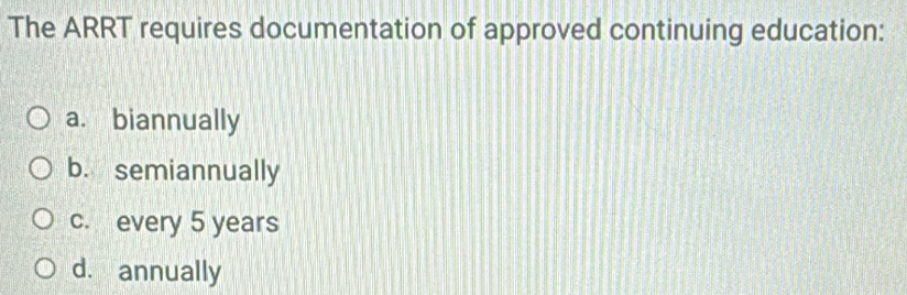 The ARRT requires documentation of approved continuing education:
a. biannually
b. semiannually
c. every 5 years
d. annually