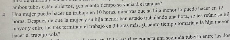 tubó de entrada . 
ambos tubos están abiertos, ¿en cuánto tiempo se vaciará el tanque? 
4. Una mujer puede hacer un trabajo en 10 horas, mientras que su hija menor lo puede hacer en 12
horas. Después de que la mujer y su hija menor han estado trabajando una hora, se les reúne su hij 
mayor y entre las tres terminan el trabajo en 3 horas más. ¿Cuánto tiempo tomaría a la hija mayor 
hacer el trabajo sola? 
oras: si se conecta una segunda tubería entre las dos