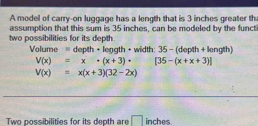 A model of carry-on luggage has a length that is 3 inches greater th
assumption that this sum is 35 inches, can be modeled by the functi
two possibilities for its depth.
Volume = depth • length • width: 35 - (depth + length)
V(x)=x· (x+3)· [35-(x+x+3)]
V(x)=x(x+3)(32-2x)
Two possibilities for its depth are inches.