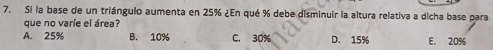 Si la base de un triángulo aumenta en 25% ¿En qué % debe disminuir la altura relativa a dicha base para
que no varíe el área?
A. 25% B. 10% C. 30% D. 15%
E. 20%