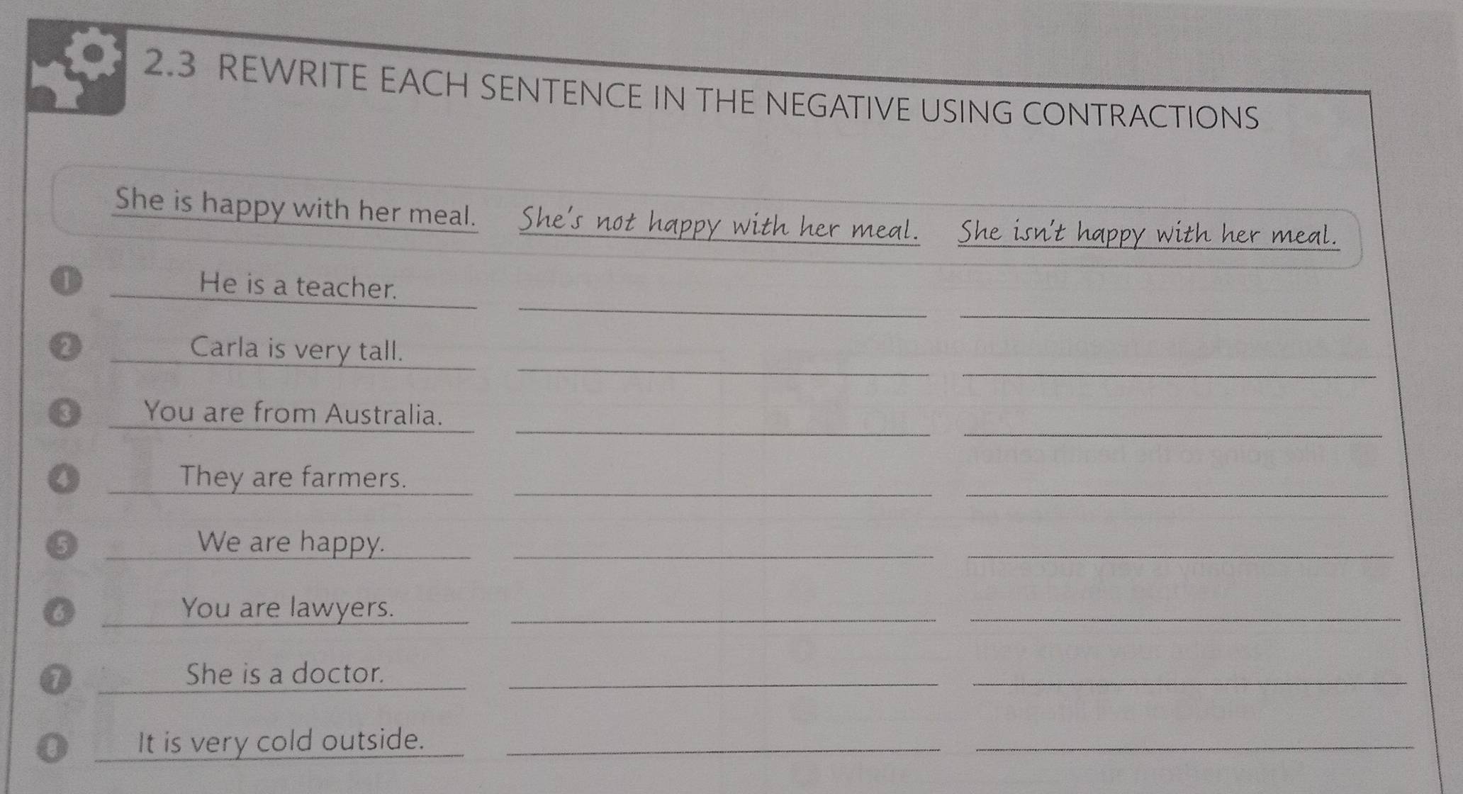 2.3 REWRITE EACH SENTENCE IN THE NEGATIVE USING CONTRACTIONS 
She is happy with her meal. She's not happy with her meal. She isn't happy with her meal. 
_ 
_ 
o _He is a teacher. 
_ 
_ 
_Carla is very tall. 
_ 
_ 
3 You are from Australia. 
_ 
4 _They are farmers._ 
5 _We are happy._ 
_ 
_You are lawyers._ 
_ 
7 _She is a doctor._ 
_ 
It is very cold outside._ 
_