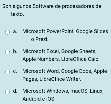 Son algunos Software de procesadores de
texto.
a. Microsoft PowerPoint, Google Slides
o Prezi.
b. Microsoft Excel, Google Sheets,
Apple Numbers, LibreOffice Calc.
c. Microsoft Word, Google Docs, Apple
Pages, LibreOffice Writer.
d. Microsoft Windows, macOS, Linux,
Android e iOS.