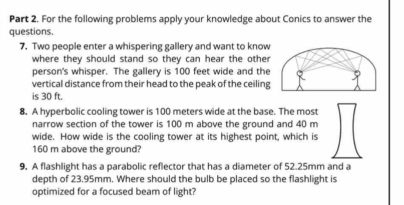 For the following problems apply your knowledge about Conics to answer the 
questions. 
7. Two people enter a whispering gallery and want to know 
where they should stand so they can hear the other 
person's whisper. The gallery is 100 feet wide and the 
vertical distance from their head to the peak of the ceiling 
is 30 ft. 
8. A hyperbolic cooling tower is 100 meters wide at the base. The most 
narrow section of the tower is 100 m above the ground and 40 m
wide. How wide is the cooling tower at its highest point, which is
160 m above the ground? 
9. A flashlight has a parabolic reflector that has a diameter of 52.25mm and a 
depth of 23.95mm. Where should the bulb be placed so the flashlight is 
optimized for a focused beam of light?