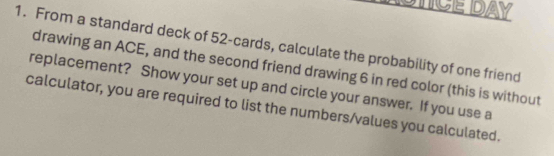 ASTCE DAY 
1. From a standard deck of 52 -cards, calculate the probability of one friend 
drawing an ACE, and the second friend drawing 6 in red color (this is without 
replacement? Show your set up and circle your answer. If you use a 
calculator, you are required to list the numbers/values you calculated.