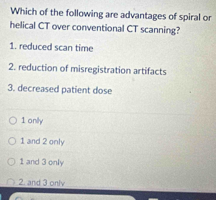 Which of the following are advantages of spiral or
helical CT over conventional CT scanning?
1. reduced scan time
2. reduction of misregistration artifacts
3. decreased patient dose
1 only
1 and 2 only
1 and 3 only
2. and 3 only