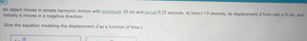 An object moves in simple harmonic motion with amplitude 10 cm and period 0.25 seconds. At time t=0 seconds, its displacement a from rest is ( cm, and 
initially it moves in a negative direction. 
Give the equation modeling the displacement a as a function of time 1.