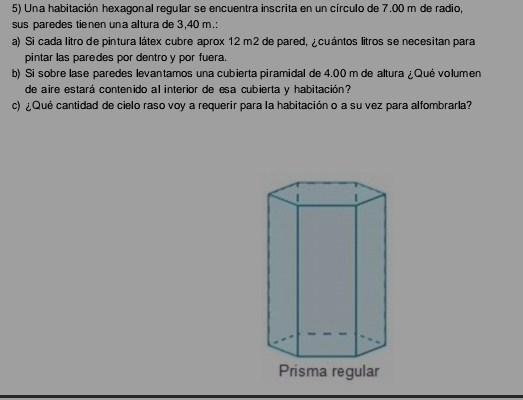 Una habitación hexagonal regular se encuentra inscrita en un círculo de 7.00 m de radio, 
sus paredes tienen una altura de 3,40 m.: 
a) Si cada litro de pintura látex cubre aprox 12 m2 de pared, ¿cuántos litros se necesitan para 
pintar las paredes por dentro y por fuera. 
b) Si sobre lase paredes levantamos una cubierta piramidal de 4.00 m de altura ¿Qué volumen 
de aire estará contenido al interior de esa cubierta y habitación? 
c) ¿Qué cantidad de cielo raso voy a requerir para la habitación o a su vez para alfombrarla?