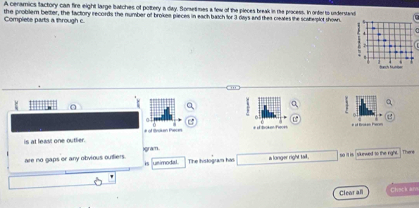 A ceramics factory can fire eight large batches of pottery a day. Sometimes a few of the pieces break in the process. In order to understand
the problem better, the factory records the number of broken pieces in each batch for 3 days and then creates the scatterplot shown.
Complete parts a through c.

# of Broken Pieres
is at least one outlier.
)gram.
are no gaps or any obvious outliers. The histogram has a longer right tail. so it is sikewed to the right . There
is unimodal.
Clear all Check ans