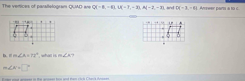 The vertices of parallelogram QUAD are Q(-8,-6),U(-7,-3),A(-2,-3) , and D(-3,-6). Answer parts a to c.
b. If m∠ A=72° , what is m∠ A' ?
m∠ A'=□°
Enter vour answer in the answer box and then click Check Answer.