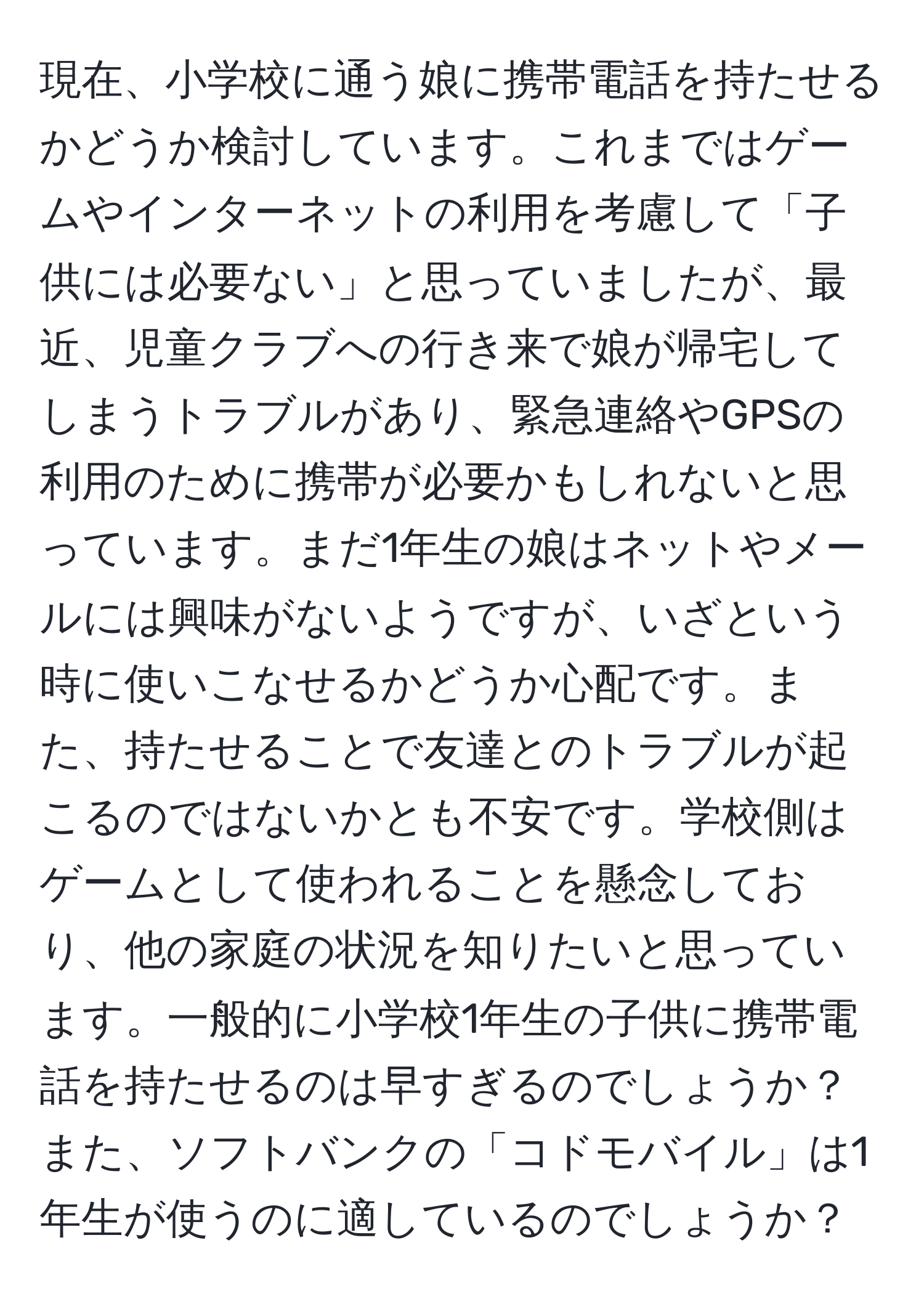 現在、小学校に通う娘に携帯電話を持たせるかどうか検討しています。これまではゲームやインターネットの利用を考慮して「子供には必要ない」と思っていましたが、最近、児童クラブへの行き来で娘が帰宅してしまうトラブルがあり、緊急連絡やGPSの利用のために携帯が必要かもしれないと思っています。まだ1年生の娘はネットやメールには興味がないようですが、いざという時に使いこなせるかどうか心配です。また、持たせることで友達とのトラブルが起こるのではないかとも不安です。学校側はゲームとして使われることを懸念しており、他の家庭の状況を知りたいと思っています。一般的に小学校1年生の子供に携帯電話を持たせるのは早すぎるのでしょうか？また、ソフトバンクの「コドモバイル」は1年生が使うのに適しているのでしょうか？