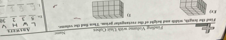 Finding Volume with Unit Cubes Name: 
w H V 
Find the length, width and height of the rectangular prism. Then find the volume. Answers 
1 Ex. 5 3 2 30
Ex) 
1._ 
_ 
_ 
_