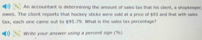 An accountant is determining the amount of sales tax that his client, a shopkeeper, 
owes. The client reports that hockey sticks were sold at a price of $93 and that with sales 
tax, each one came out to $95.79. What is the sales tax percentage? 
)) Write your answer using a percent sign (%).